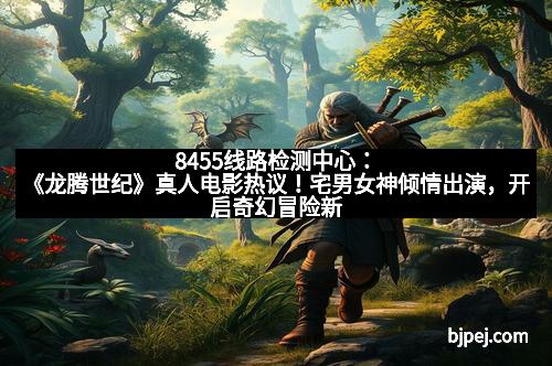8455线路检测中心：《龙腾世纪》真人电影热议！宅男女神倾情出演，开启奇幻冒险新时代